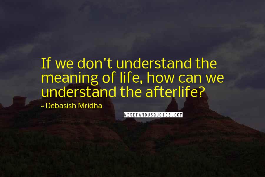 Debasish Mridha Quotes: If we don't understand the meaning of life, how can we understand the afterlife?