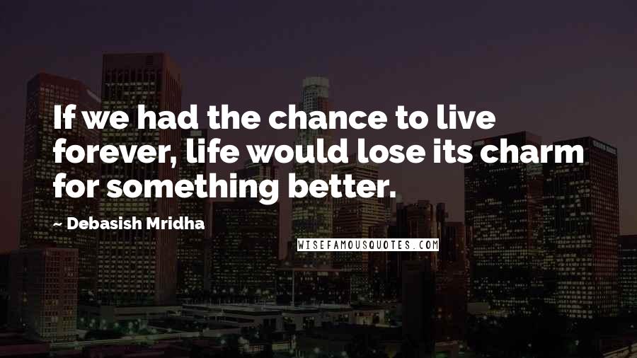 Debasish Mridha Quotes: If we had the chance to live forever, life would lose its charm for something better.