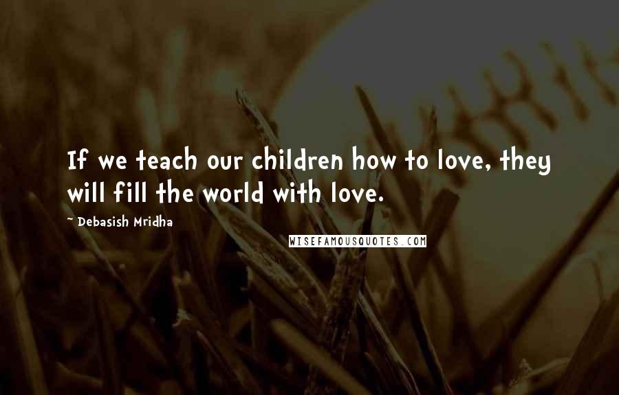 Debasish Mridha Quotes: If we teach our children how to love, they will fill the world with love.
