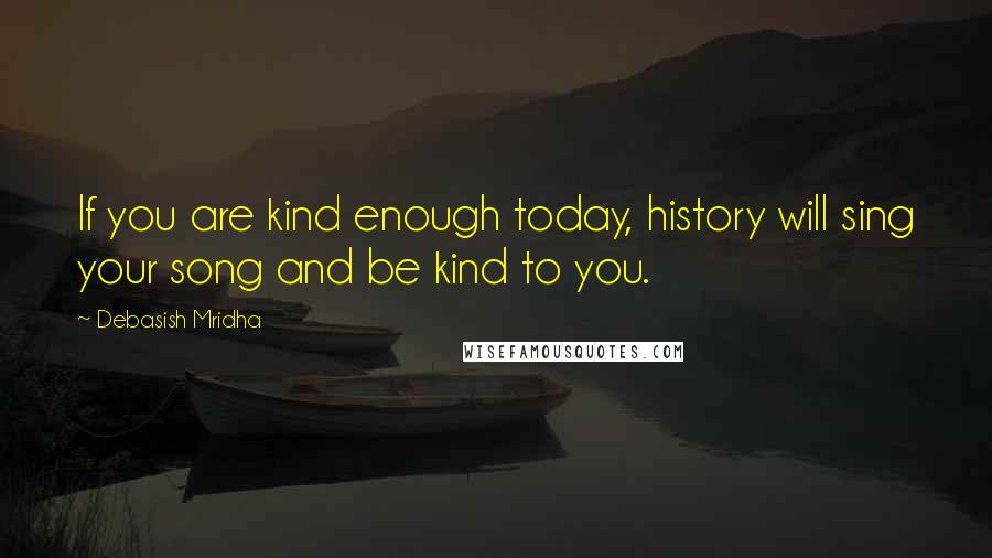 Debasish Mridha Quotes: If you are kind enough today, history will sing your song and be kind to you.