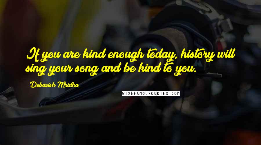 Debasish Mridha Quotes: If you are kind enough today, history will sing your song and be kind to you.