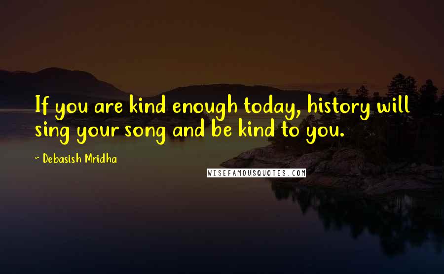 Debasish Mridha Quotes: If you are kind enough today, history will sing your song and be kind to you.