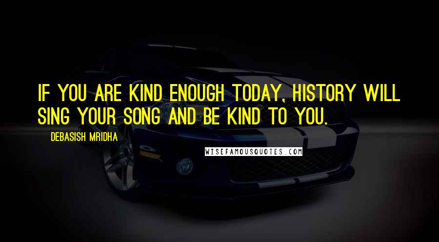 Debasish Mridha Quotes: If you are kind enough today, history will sing your song and be kind to you.