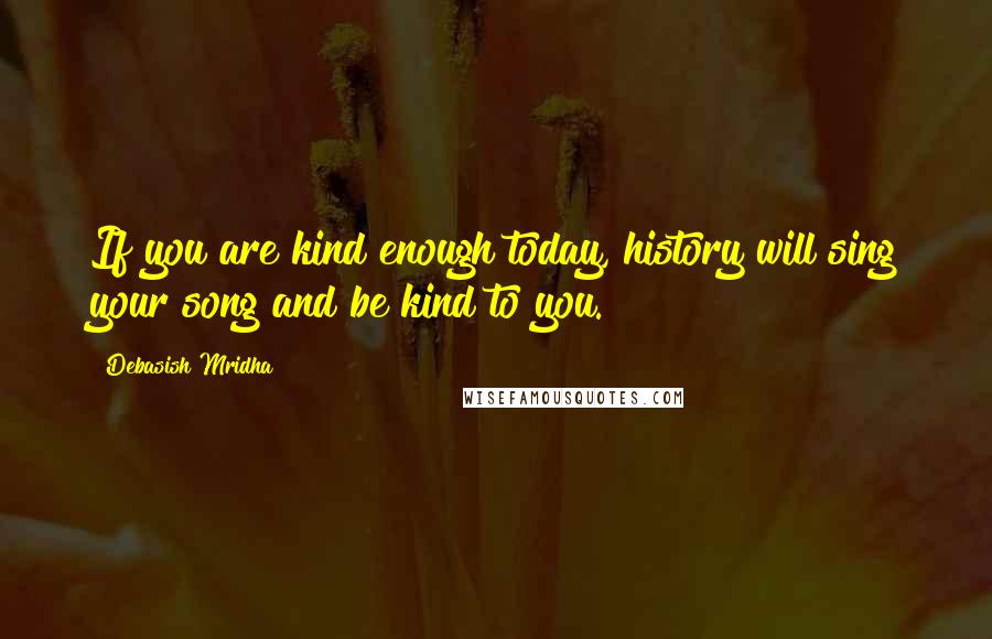 Debasish Mridha Quotes: If you are kind enough today, history will sing your song and be kind to you.