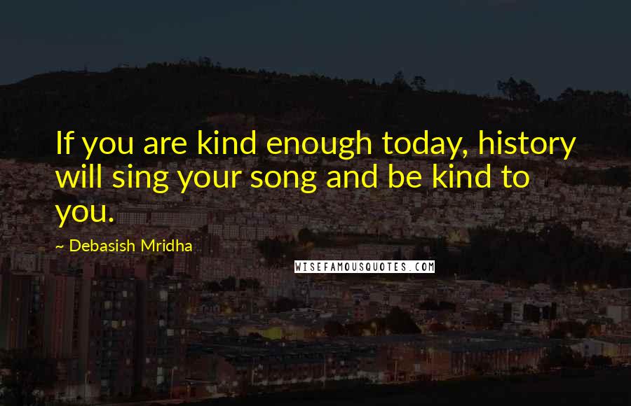 Debasish Mridha Quotes: If you are kind enough today, history will sing your song and be kind to you.