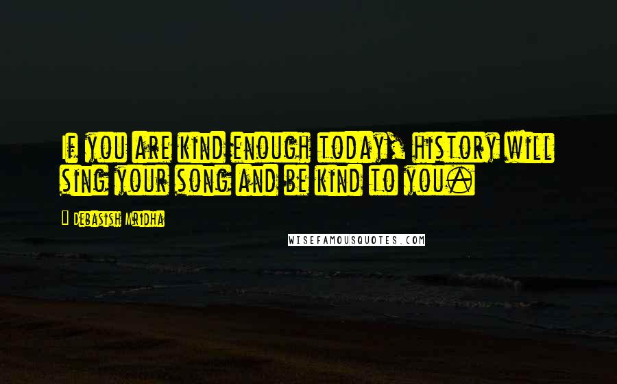 Debasish Mridha Quotes: If you are kind enough today, history will sing your song and be kind to you.