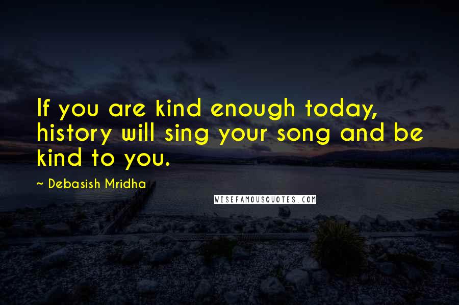 Debasish Mridha Quotes: If you are kind enough today, history will sing your song and be kind to you.