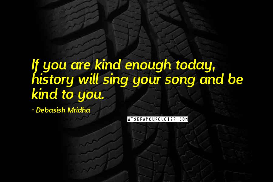 Debasish Mridha Quotes: If you are kind enough today, history will sing your song and be kind to you.