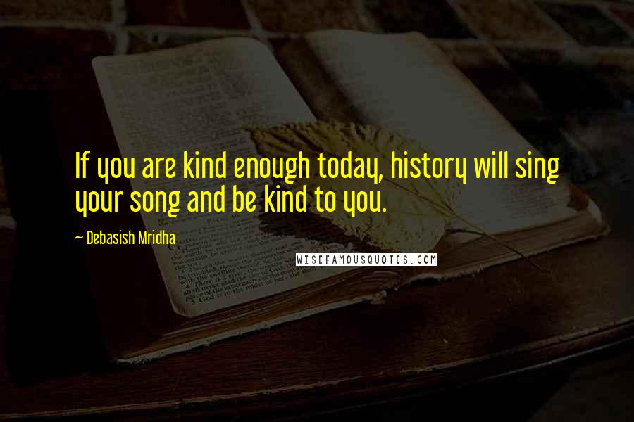 Debasish Mridha Quotes: If you are kind enough today, history will sing your song and be kind to you.