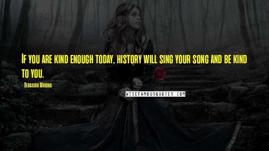 Debasish Mridha Quotes: If you are kind enough today, history will sing your song and be kind to you.