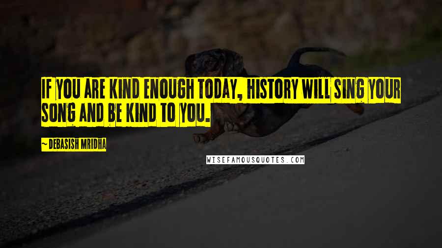 Debasish Mridha Quotes: If you are kind enough today, history will sing your song and be kind to you.