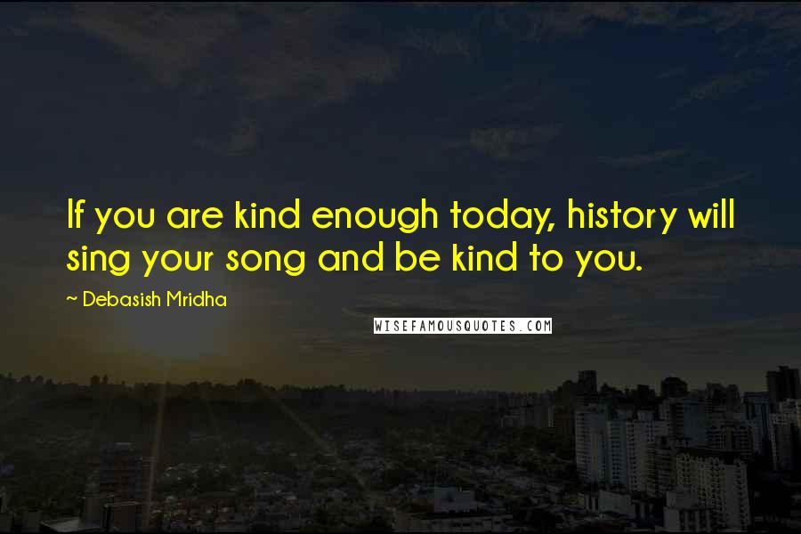 Debasish Mridha Quotes: If you are kind enough today, history will sing your song and be kind to you.