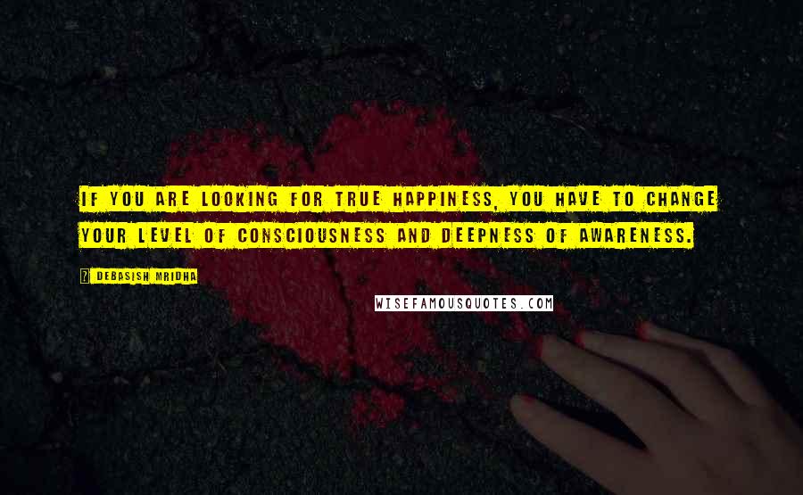 Debasish Mridha Quotes: If you are looking for true happiness, you have to change your level of consciousness and deepness of awareness.