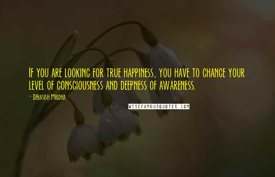 Debasish Mridha Quotes: If you are looking for true happiness, you have to change your level of consciousness and deepness of awareness.