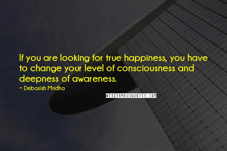 Debasish Mridha Quotes: If you are looking for true happiness, you have to change your level of consciousness and deepness of awareness.