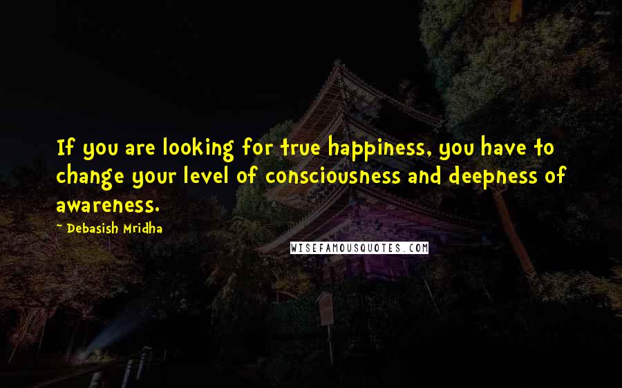 Debasish Mridha Quotes: If you are looking for true happiness, you have to change your level of consciousness and deepness of awareness.