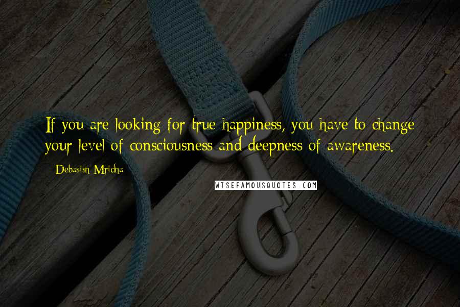 Debasish Mridha Quotes: If you are looking for true happiness, you have to change your level of consciousness and deepness of awareness.