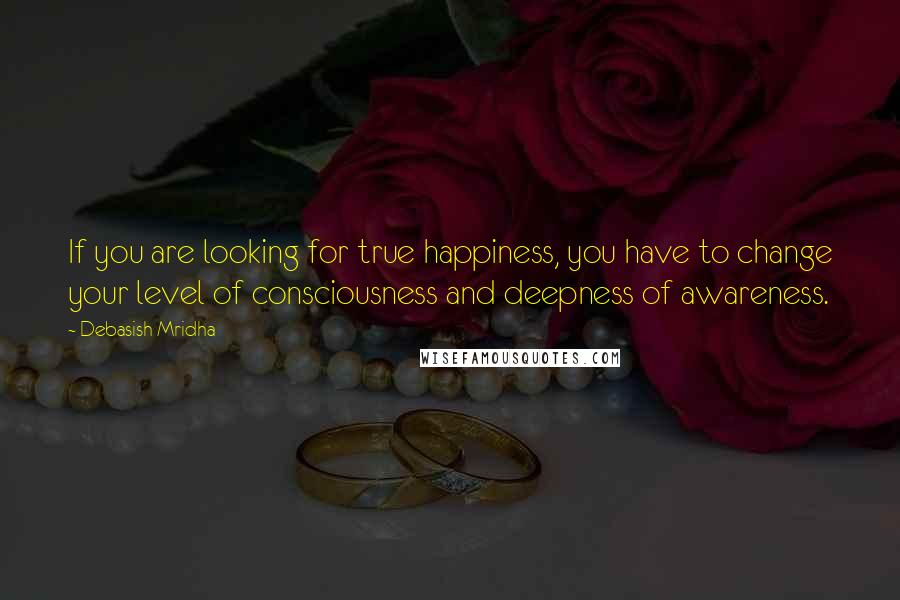 Debasish Mridha Quotes: If you are looking for true happiness, you have to change your level of consciousness and deepness of awareness.