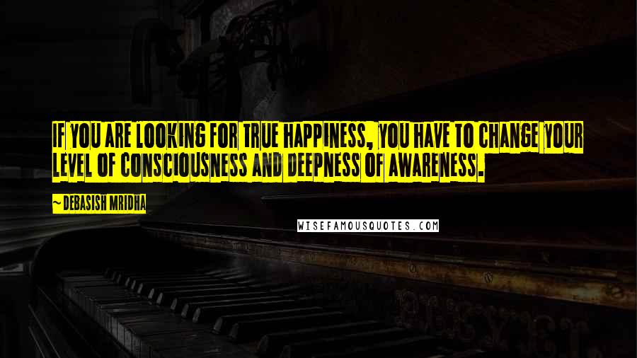 Debasish Mridha Quotes: If you are looking for true happiness, you have to change your level of consciousness and deepness of awareness.