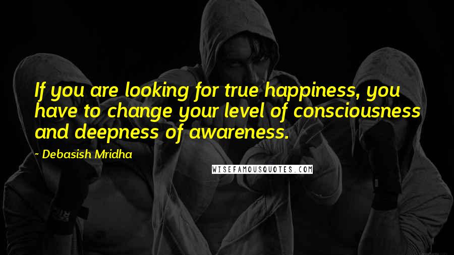 Debasish Mridha Quotes: If you are looking for true happiness, you have to change your level of consciousness and deepness of awareness.