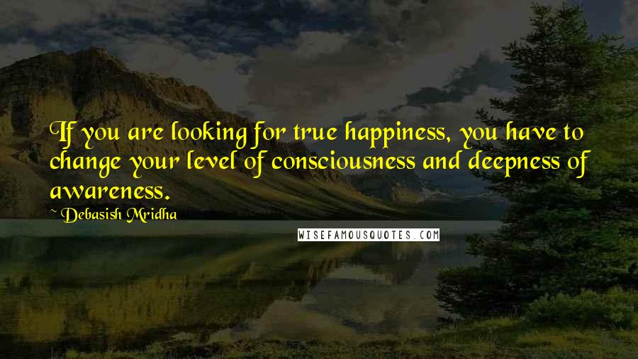Debasish Mridha Quotes: If you are looking for true happiness, you have to change your level of consciousness and deepness of awareness.