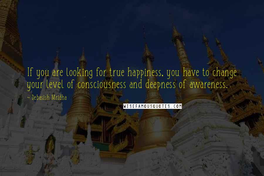 Debasish Mridha Quotes: If you are looking for true happiness, you have to change your level of consciousness and deepness of awareness.