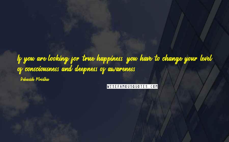 Debasish Mridha Quotes: If you are looking for true happiness, you have to change your level of consciousness and deepness of awareness.