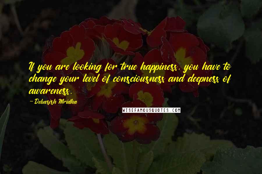 Debasish Mridha Quotes: If you are looking for true happiness, you have to change your level of consciousness and deepness of awareness.