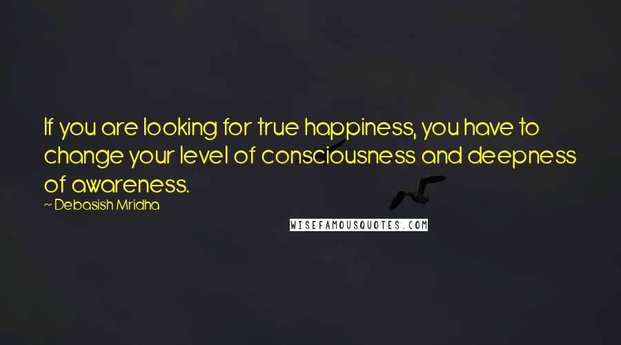 Debasish Mridha Quotes: If you are looking for true happiness, you have to change your level of consciousness and deepness of awareness.