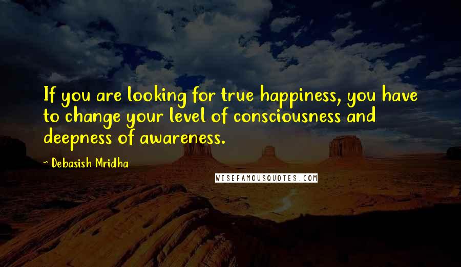 Debasish Mridha Quotes: If you are looking for true happiness, you have to change your level of consciousness and deepness of awareness.