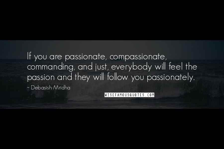 Debasish Mridha Quotes: If you are passionate, compassionate, commanding, and just, everybody will feel the passion and they will follow you passionately.