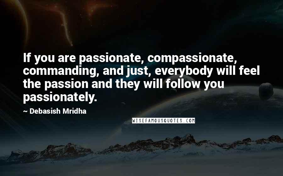 Debasish Mridha Quotes: If you are passionate, compassionate, commanding, and just, everybody will feel the passion and they will follow you passionately.