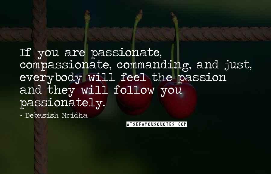 Debasish Mridha Quotes: If you are passionate, compassionate, commanding, and just, everybody will feel the passion and they will follow you passionately.