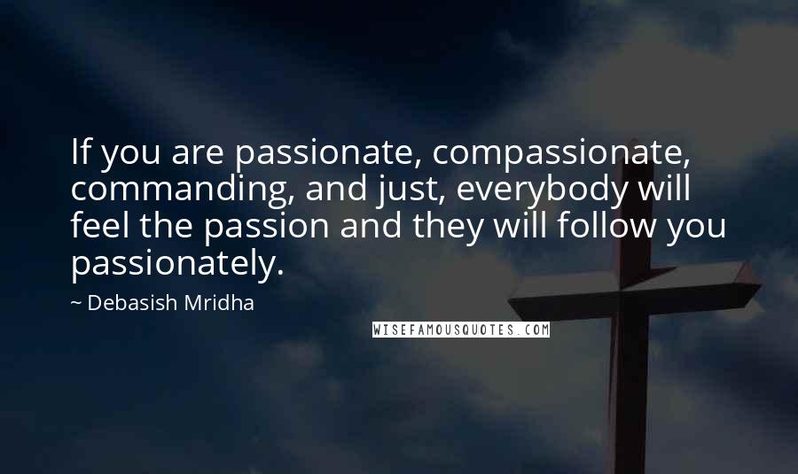 Debasish Mridha Quotes: If you are passionate, compassionate, commanding, and just, everybody will feel the passion and they will follow you passionately.