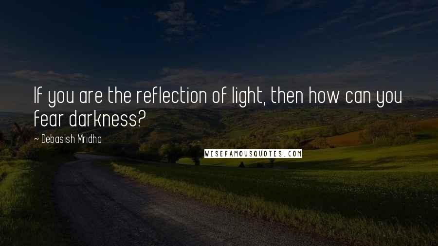 Debasish Mridha Quotes: If you are the reflection of light, then how can you fear darkness?