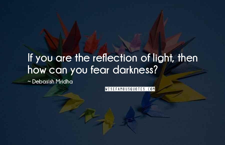 Debasish Mridha Quotes: If you are the reflection of light, then how can you fear darkness?