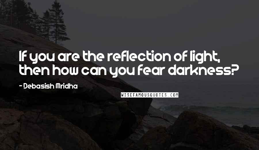 Debasish Mridha Quotes: If you are the reflection of light, then how can you fear darkness?