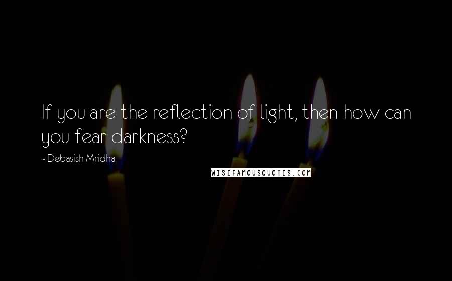 Debasish Mridha Quotes: If you are the reflection of light, then how can you fear darkness?