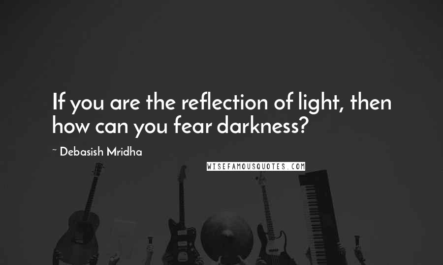 Debasish Mridha Quotes: If you are the reflection of light, then how can you fear darkness?