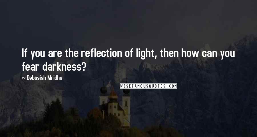 Debasish Mridha Quotes: If you are the reflection of light, then how can you fear darkness?