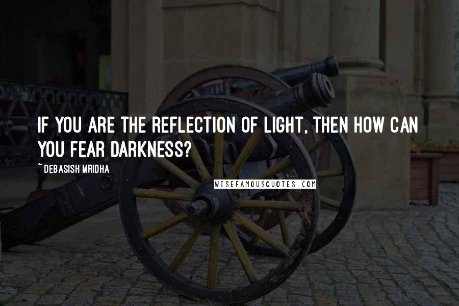 Debasish Mridha Quotes: If you are the reflection of light, then how can you fear darkness?