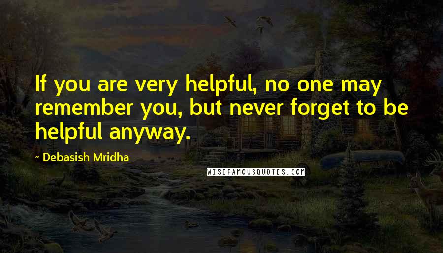 Debasish Mridha Quotes: If you are very helpful, no one may remember you, but never forget to be helpful anyway.