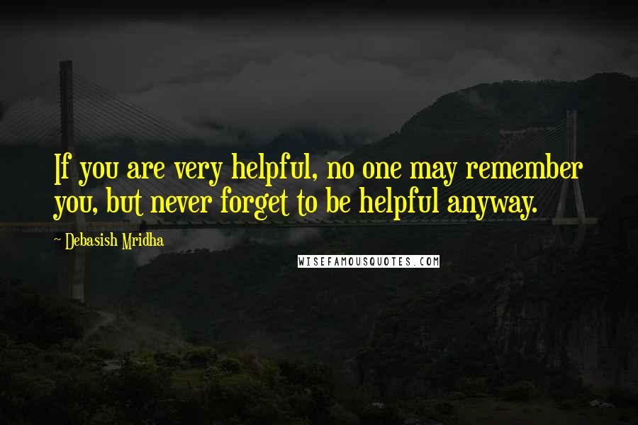 Debasish Mridha Quotes: If you are very helpful, no one may remember you, but never forget to be helpful anyway.