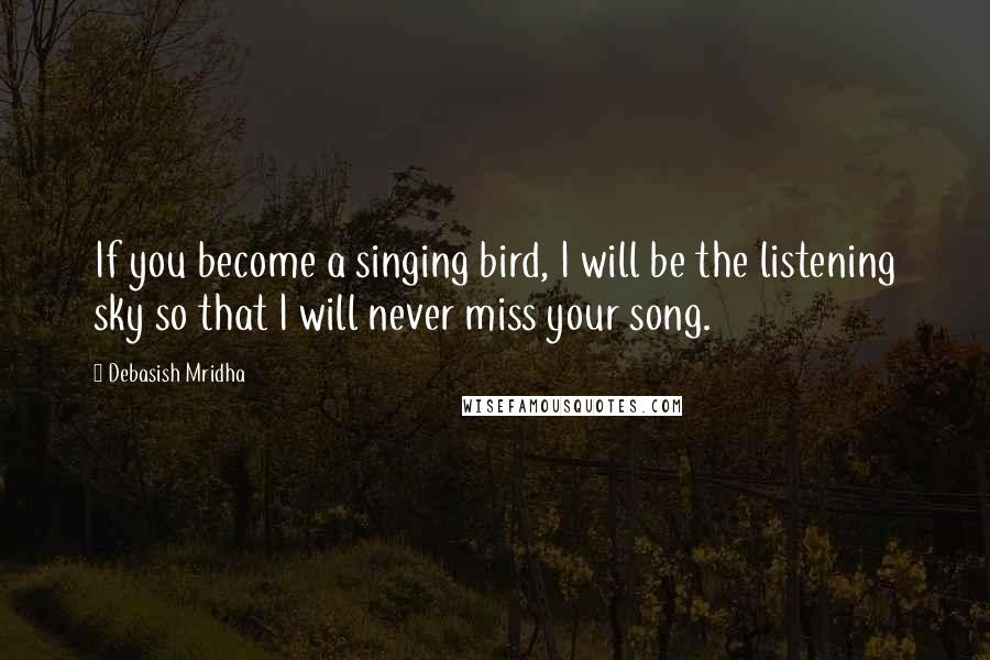 Debasish Mridha Quotes: If you become a singing bird, I will be the listening sky so that I will never miss your song.