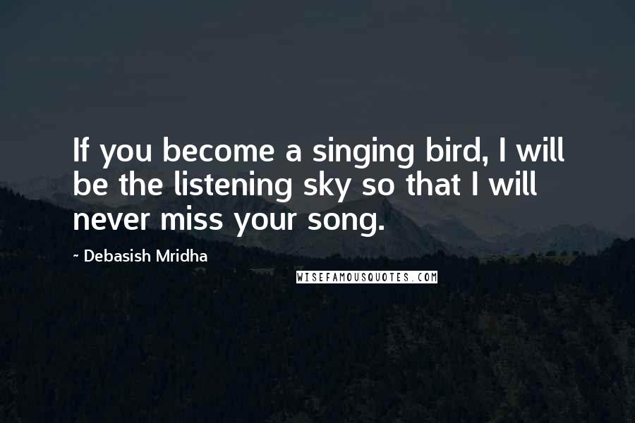 Debasish Mridha Quotes: If you become a singing bird, I will be the listening sky so that I will never miss your song.