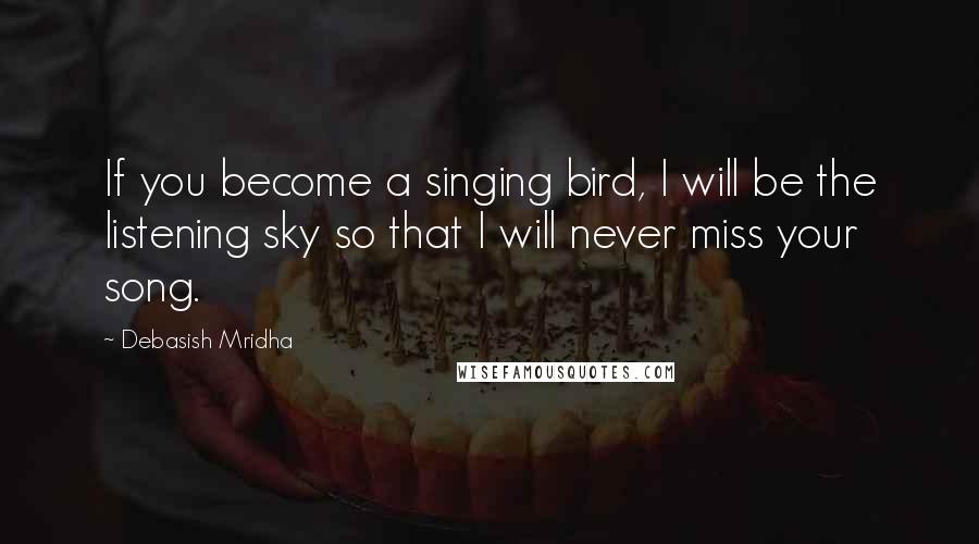 Debasish Mridha Quotes: If you become a singing bird, I will be the listening sky so that I will never miss your song.