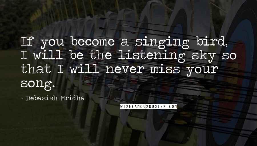 Debasish Mridha Quotes: If you become a singing bird, I will be the listening sky so that I will never miss your song.