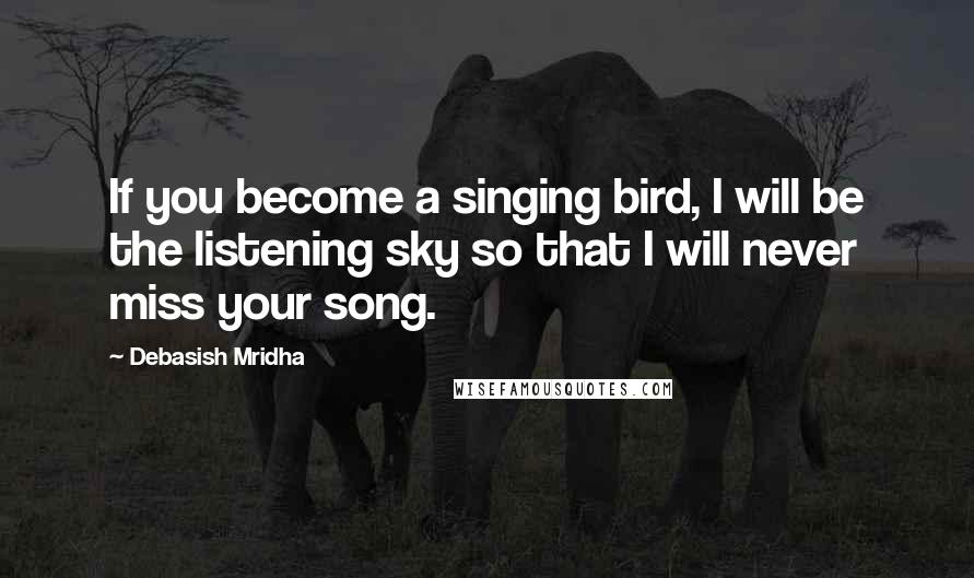 Debasish Mridha Quotes: If you become a singing bird, I will be the listening sky so that I will never miss your song.