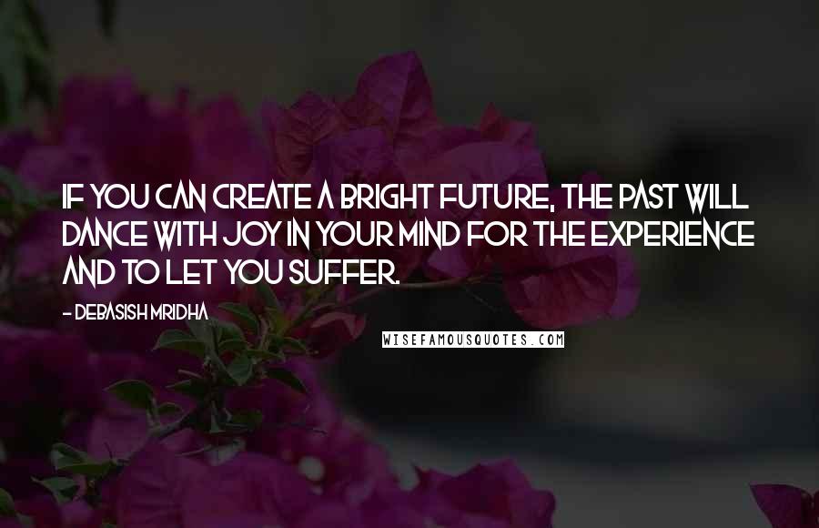 Debasish Mridha Quotes: If you can create a bright future, the past will dance with joy in your mind for the experience and to let you suffer.