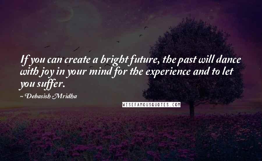 Debasish Mridha Quotes: If you can create a bright future, the past will dance with joy in your mind for the experience and to let you suffer.